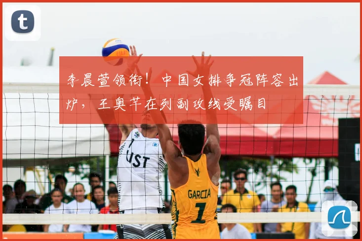 李晨萱领衔！中国女排争冠阵容出炉，王奥芊在列副攻线受瞩目