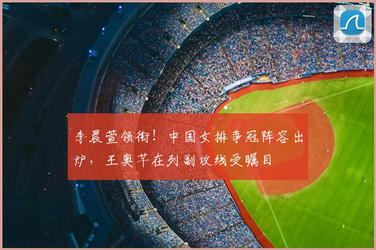 李晨萱领衔！中国女排争冠阵容出炉，王奥芊在列副攻线受瞩目